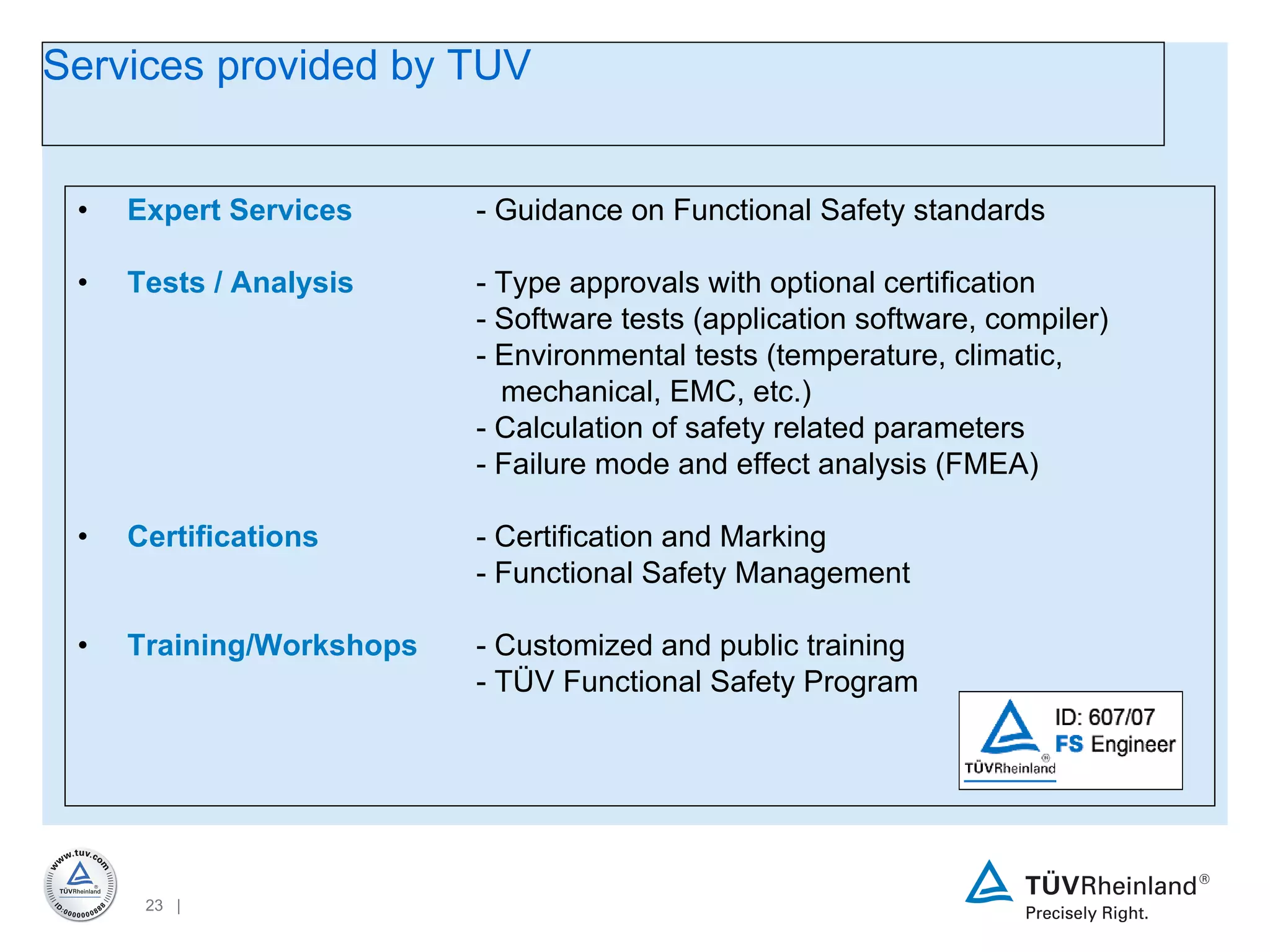 Expert Services - Guidance on Functional Safety standards Tests / Analysis - Type approvals with optional certification - Software tests (application software, compiler) - Environmental tests (temperature, climatic,      mechanical, EMC, etc.) - Calculation of safety related parameters - Failure mode and effect analysis (FMEA) Certifications - Certification and Marking - Functional Safety Management Training/Workshops - Customized and public training - TÜV Functional Safety Program Services provided by TUV 