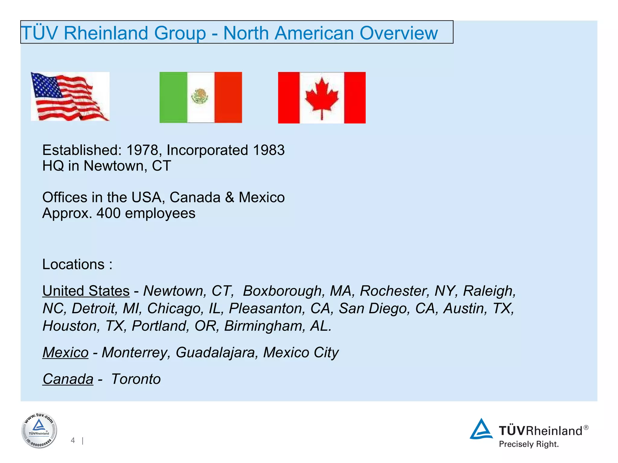 T Ü V Rheinland Group - North American  Overview Established: 1978, Incorporated 1983 HQ in Newtown, CT Offices in the USA, Canada & Mexico Approx. 400 employees L ocations :  United States  -  Newtown, CT,  Boxborough, MA, Rochester, NY, Raleigh, NC, Detroit, MI, Chicago, IL, Pleasanton, CA, San Diego, CA, Austin, TX, Houston, TX, Portland, OR, Birmingham, AL. Mexico  - Monterrey, Guadalajara, Mexico City Canada  -  Toronto  