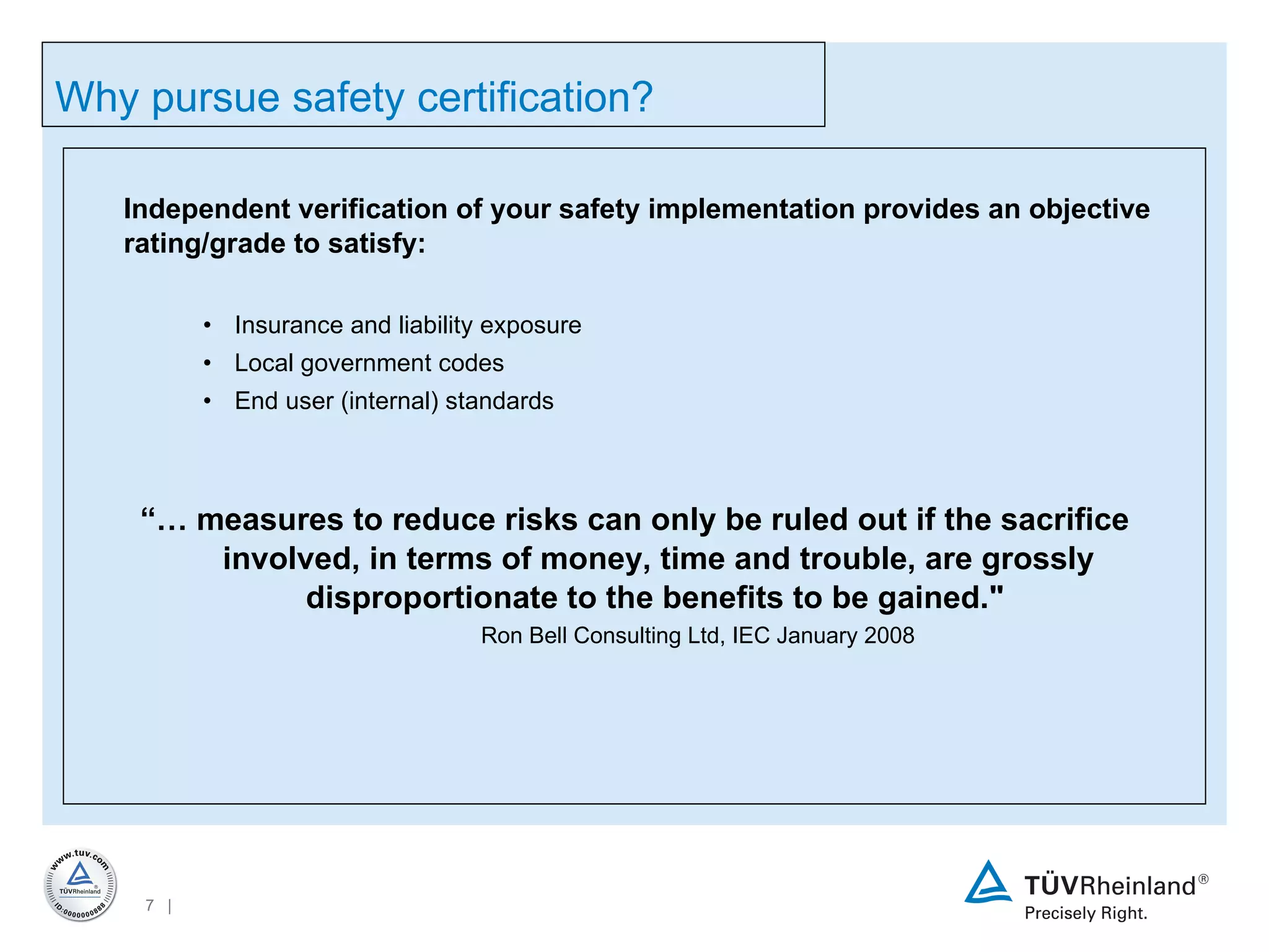 Independent verification of your safety implementation provides an objective rating/grade to satisfy: Insurance and liability exposure Local government codes End user (internal) standards “…  measures to reduce risks can only be ruled out if the sacrifice involved, in terms of money, time and trouble, are grossly disproportionate to the benefits to be gained.&quot;   Ron Bell Consulting Ltd, IEC January 2008 Why pursue safety certification? 