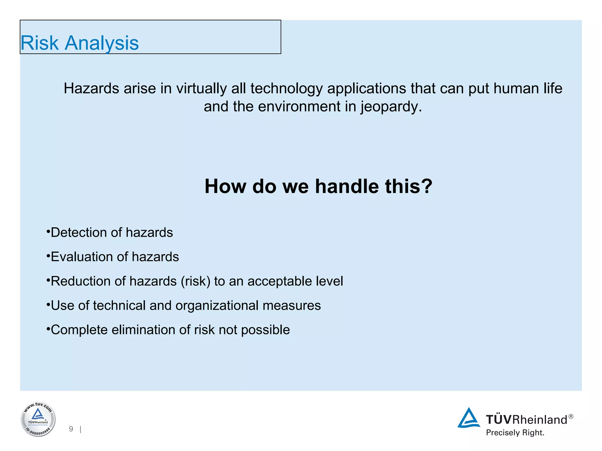 Hazards arise in virtually all technology applications that can put human life and the environment in jeopardy. Detection of hazards Evaluation of hazards Reduction of hazards (risk) to an acceptable level Use of technical and organizational measures Complete elimination of risk not possible Risk Analysis How do we handle this? 