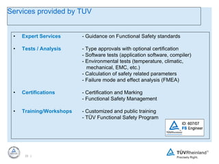 Expert Services - Guidance on Functional Safety standards Tests / Analysis - Type approvals with optional certification - Software tests (application software, compiler) - Environmental tests (temperature, climatic,      mechanical, EMC, etc.) - Calculation of safety related parameters - Failure mode and effect analysis (FMEA) Certifications - Certification and Marking - Functional Safety Management Training/Workshops - Customized and public training - TÜV Functional Safety Program Services provided by TUV 