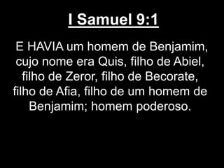 I Samuel 9:1
E HAVIA um homem de Benjamim,
cujo nome era Quis, filho de Abiel,
filho de Zeror, filho de Becorate,
filho de Afia, filho de um homem de
Benjamim; homem poderoso.
 