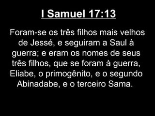 I Samuel 17:13
Foram-se os três filhos mais velhos
de Jessé, e seguiram a Saul à
guerra; e eram os nomes de seus
três filhos, que se foram à guerra,
Eliabe, o primogênito, e o segundo
Abinadabe, e o terceiro Sama.
 