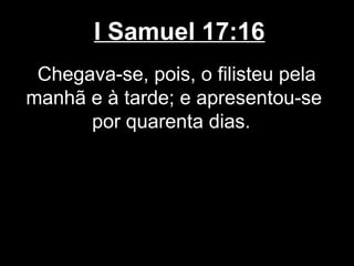 I Samuel 17:16
Chegava-se, pois, o filisteu pela
manhã e à tarde; e apresentou-se
por quarenta dias.
 