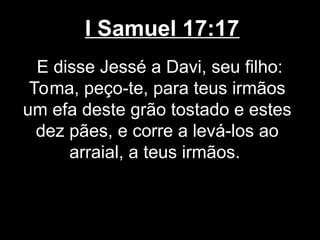 I Samuel 17:17
E disse Jessé a Davi, seu filho:
Toma, peço-te, para teus irmãos
um efa deste grão tostado e estes
dez pães, e corre a levá-los ao
arraial, a teus irmãos.
 