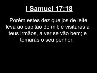 I Samuel 17:18
Porém estes dez queijos de leite
leva ao capitão de mil; e visitarás a
teus irmãos, a ver se vão bem; e
tomarás o seu penhor.
 