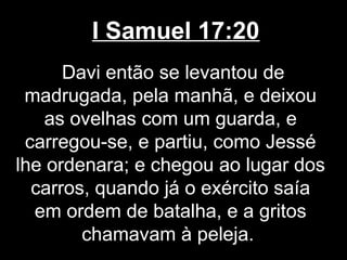 I Samuel 17:20
Davi então se levantou de
madrugada, pela manhã, e deixou
as ovelhas com um guarda, e
carregou-se, e partiu, como Jessé
lhe ordenara; e chegou ao lugar dos
carros, quando já o exército saía
em ordem de batalha, e a gritos
chamavam à peleja.
 