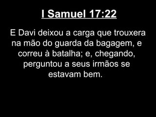 I Samuel 17:22
E Davi deixou a carga que trouxera
na mão do guarda da bagagem, e
correu à batalha; e, chegando,
perguntou a seus irmãos se
estavam bem.
 