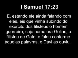 I Samuel 17:23
E, estando ele ainda falando com
eles, eis que vinha subindo do
exército dos filisteus o homem
guerreiro, cujo nome era Golias, o
filisteu de Gate; e falou conforme
àquelas palavras, e Davi as ouviu.
 