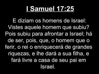 I Samuel 17:25
E diziam os homens de Israel:
Vistes aquele homem que subiu?
Pois subiu para afrontar a Israel; há
de ser, pois, que, o homem que o
ferir, o rei o enriquecerá de grandes
riquezas, e lhe dará a sua filha, e
fará livre a casa de seu pai em
Israel.
 
