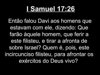 I Samuel 17:26
Então falou Davi aos homens que
estavam com ele, dizendo: Que
farão àquele homem, que ferir a
este filisteu, e tirar a afronta de
sobre Israel? Quem é, pois, este
incircunciso filisteu, para afrontar os
exércitos do Deus vivo?
 
