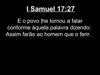 I Samuel 17:27
E o povo lhe tornou a falar
conforme àquela palavra dizendo:
Assim farão ao homem que o ferir.
 