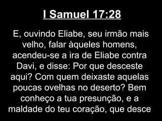 I Samuel 17:28
E, ouvindo Eliabe, seu irmão mais
velho, falar àqueles homens,
acendeu-se a ira de Eliabe contra
Davi, e disse: Por que desceste
aqui? Com quem deixaste aquelas
poucas ovelhas no deserto? Bem
conheço a tua presunção, e a
maldade do teu coração, que desce
 
