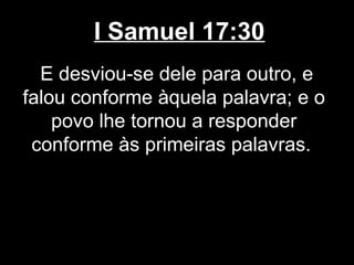 I Samuel 17:30
E desviou-se dele para outro, e
falou conforme àquela palavra; e o
povo lhe tornou a responder
conforme às primeiras palavras.
 