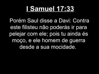 I Samuel 17:33
Porém Saul disse a Davi: Contra
este filisteu não poderás ir para
pelejar com ele; pois tu ainda és
moço, e ele homem de guerra
desde a sua mocidade.
 