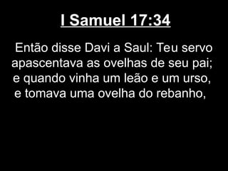 I Samuel 17:34
Então disse Davi a Saul: Teu servo
apascentava as ovelhas de seu pai;
e quando vinha um leão e um urso,
e tomava uma ovelha do rebanho,
 