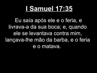 I Samuel 17:35
Eu saía após ele e o feria, e
livrava-a da sua boca; e, quando
ele se levantava contra mim,
lançava-lhe mão da barba, e o feria
e o matava.
 