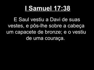 I Samuel 17:38
E Saul vestiu a Davi de suas
vestes, e pôs-lhe sobre a cabeça
um capacete de bronze; e o vestiu
de uma couraça.
 