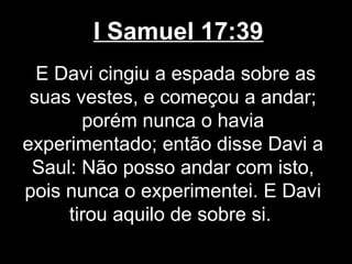 I Samuel 17:39
E Davi cingiu a espada sobre as
suas vestes, e começou a andar;
porém nunca o havia
experimentado; então disse Davi a
Saul: Não posso andar com isto,
pois nunca o experimentei. E Davi
tirou aquilo de sobre si.
 