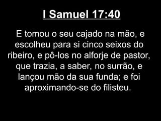 I Samuel 17:40
E tomou o seu cajado na mão, e
escolheu para si cinco seixos do
ribeiro, e pô-los no alforje de pastor,
que trazia, a saber, no surrão, e
lançou mão da sua funda; e foi
aproximando-se do filisteu.
 