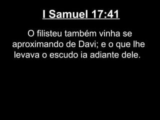 I Samuel 17:41
O filisteu também vinha se
aproximando de Davi; e o que lhe
levava o escudo ia adiante dele.
 