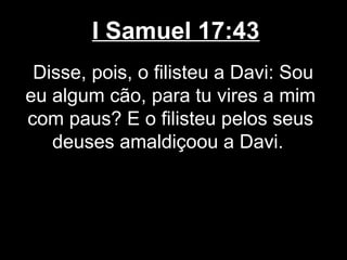 I Samuel 17:43
Disse, pois, o filisteu a Davi: Sou
eu algum cão, para tu vires a mim
com paus? E o filisteu pelos seus
deuses amaldiçoou a Davi.
 