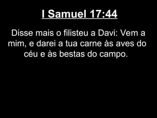 I Samuel 17:44
Disse mais o filisteu a Davi: Vem a
mim, e darei a tua carne às aves do
céu e às bestas do campo.
 