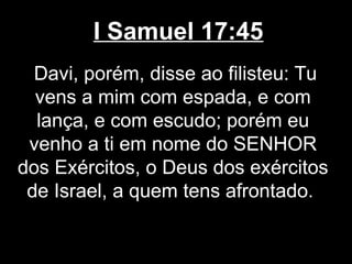 I Samuel 17:45
Davi, porém, disse ao filisteu: Tu
vens a mim com espada, e com
lança, e com escudo; porém eu
venho a ti em nome do SENHOR
dos Exércitos, o Deus dos exércitos
de Israel, a quem tens afrontado.
 