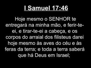 I Samuel 17:46
Hoje mesmo o SENHOR te
entregará na minha mão, e ferir-te-
ei, e tirar-te-ei a cabeça, e os
corpos do arraial dos filisteus darei
hoje mesmo às aves do céu e às
feras da terra; e toda a terra saberá
que há Deus em Israel;
 
