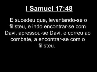 I Samuel 17:48
E sucedeu que, levantando-se o
filisteu, e indo encontrar-se com
Davi, apressou-se Davi, e correu ao
combate, a encontrar-se com o
filisteu.
 