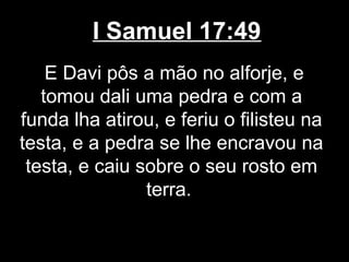 I Samuel 17:49
E Davi pôs a mão no alforje, e
tomou dali uma pedra e com a
funda lha atirou, e feriu o filisteu na
testa, e a pedra se lhe encravou na
testa, e caiu sobre o seu rosto em
terra.
 
