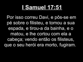 I Samuel 17:51
Por isso correu Davi, e pôs-se em
pé sobre o filisteu, e tomou a sua
espada, e tirou-a da bainha, e o
matou, e lhe cortou com ela a
cabeça; vendo então os filisteus,
que o seu herói era morto, fugiram.
 