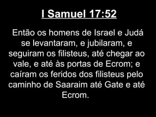I Samuel 17:52
Então os homens de Israel e Judá
se levantaram, e jubilaram, e
seguiram os filisteus, até chegar ao
vale, e até às portas de Ecrom; e
caíram os feridos dos filisteus pelo
caminho de Saaraim até Gate e até
Ecrom.
 