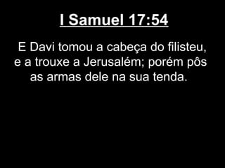 I Samuel 17:54
E Davi tomou a cabeça do filisteu,
e a trouxe a Jerusalém; porém pôs
as armas dele na sua tenda.
 