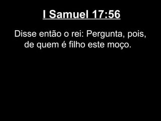 I Samuel 17:56
Disse então o rei: Pergunta, pois,
de quem é filho este moço.
 