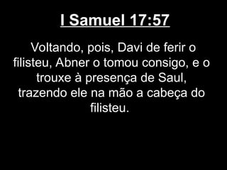 I Samuel 17:57
Voltando, pois, Davi de ferir o
filisteu, Abner o tomou consigo, e o
trouxe à presença de Saul,
trazendo ele na mão a cabeça do
filisteu.
 