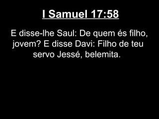 I Samuel 17:58
E disse-lhe Saul: De quem és filho,
jovem? E disse Davi: Filho de teu
servo Jessé, belemita.
 