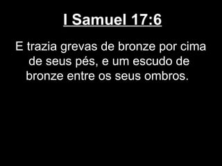 I Samuel 17:6
E trazia grevas de bronze por cima
de seus pés, e um escudo de
bronze entre os seus ombros.
 
