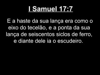 I Samuel 17:7
E a haste da sua lança era como o
eixo do tecelão, e a ponta da sua
lança de seiscentos siclos de ferro,
e diante dele ia o escudeiro.
 