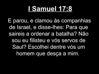 I Samuel 17:8
E parou, e clamou às companhias
de Israel, e disse-lhes: Para que
saireis a ordenar a batalha? Não
sou eu filisteu e vós servos de
Saul? Escolhei dentre vós um
homem que desça a mim.
 