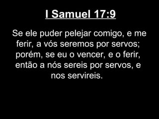 I Samuel 17:9
Se ele puder pelejar comigo, e me
ferir, a vós seremos por servos;
porém, se eu o vencer, e o ferir,
então a nós sereis por servos, e
nos servireis.
 