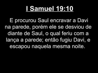I Samuel 19:10
E procurou Saul encravar a Davi
na parede, porém ele se desviou de
diante de Saul, o qual feriu com a
lança a parede; então fugiu Davi, e
escapou naquela mesma noite.
 