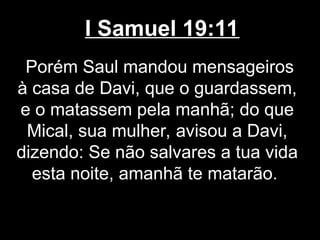 I Samuel 19:11
Porém Saul mandou mensageiros
à casa de Davi, que o guardassem,
e o matassem pela manhã; do que
Mical, sua mulher, avisou a Davi,
dizendo: Se não salvares a tua vida
esta noite, amanhã te matarão.
 