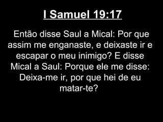 I Samuel 19:17
Então disse Saul a Mical: Por que
assim me enganaste, e deixaste ir e
escapar o meu inimigo? E disse
Mical a Saul: Porque ele me disse:
Deixa-me ir, por que hei de eu
matar-te?
 