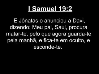 I Samuel 19:2
E Jônatas o anunciou a Davi,
dizendo: Meu pai, Saul, procura
matar-te, pelo que agora guarda-te
pela manhã, e fica-te em oculto, e
esconde-te.
 
