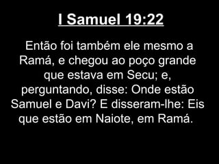 I Samuel 19:22
Então foi também ele mesmo a
Ramá, e chegou ao poço grande
que estava em Secu; e,
perguntando, disse: Onde estão
Samuel e Davi? E disseram-lhe: Eis
que estão em Naiote, em Ramá.
 