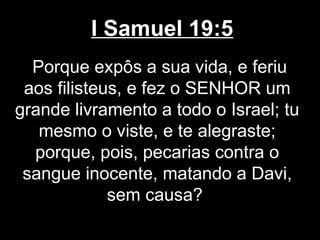 I Samuel 19:5
Porque expôs a sua vida, e feriu
aos filisteus, e fez o SENHOR um
grande livramento a todo o Israel; tu
mesmo o viste, e te alegraste;
porque, pois, pecarias contra o
sangue inocente, matando a Davi,
sem causa?
 