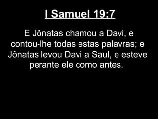 I Samuel 19:7
E Jônatas chamou a Davi, e
contou-lhe todas estas palavras; e
Jônatas levou Davi a Saul, e esteve
perante ele como antes.
 