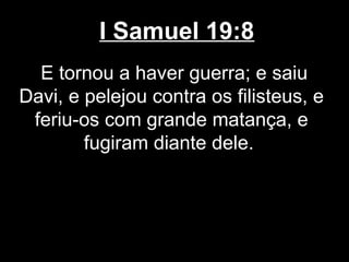 I Samuel 19:8
E tornou a haver guerra; e saiu
Davi, e pelejou contra os filisteus, e
feriu-os com grande matança, e
fugiram diante dele.
 