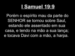I Samuel 19:9
Porém o espírito mau da parte do
SENHOR se tornou sobre Saul,
estando ele assentado em sua
casa, e tendo na mão a sua lança;
e tocava Davi com a mão, a harpa.
 